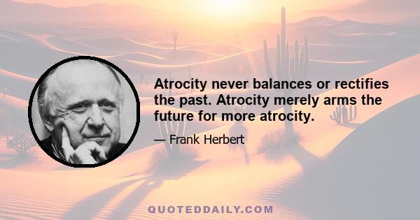 Atrocity never balances or rectifies the past. Atrocity merely arms the future for more atrocity.