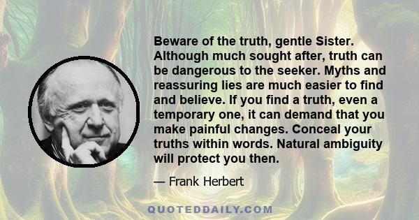 Beware of the truth, gentle Sister. Although much sought after, truth can be dangerous to the seeker. Myths and reassuring lies are much easier to find and believe. If you find a truth, even a temporary one, it can