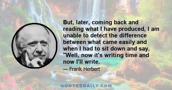 But, later, coming back and reading what I have produced, I am unable to detect the difference between what came easily and when I had to sit down and say, Well, now it's writing time and now I'll write.