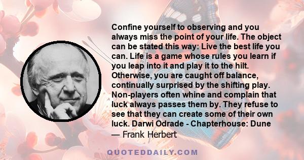 Confine yourself to observing and you always miss the point of your life. The object can be stated this way: Live the best life you can. Life is a game whose rules you learn if you leap into it and play it to the hilt.