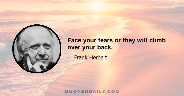 Face your fears or they will climb over your back.