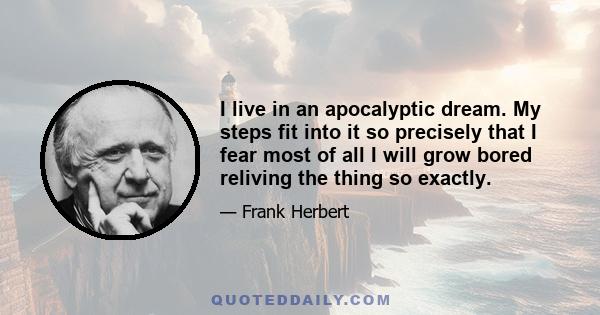 I live in an apocalyptic dream. My steps fit into it so precisely that I fear most of all I will grow bored reliving the thing so exactly.