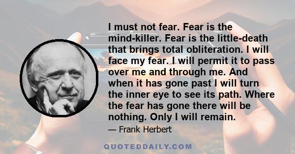 I must not fear. Fear is the mind-killer. Fear is the little-death that brings total obliteration. I will face my fear. I will permit it to pass over me and through me. And when it has gone past I will turn the inner