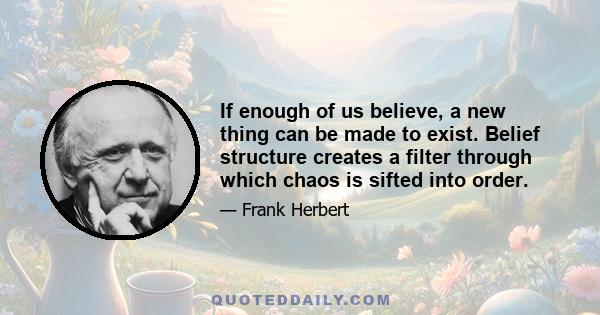 If enough of us believe, a new thing can be made to exist. Belief structure creates a filter through which chaos is sifted into order.