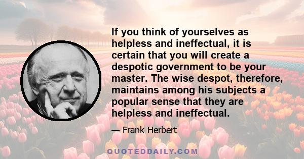 If you think of yourselves as helpless and ineffectual, it is certain that you will create a despotic government to be your master. The wise despot, therefore, maintains among his subjects a popular sense that they are