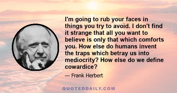 I'm going to rub your faces in things you try to avoid. I don't find it strange that all you want to believe is only that which comforts you. How else do humans invent the traps which betray us into mediocrity? How else 