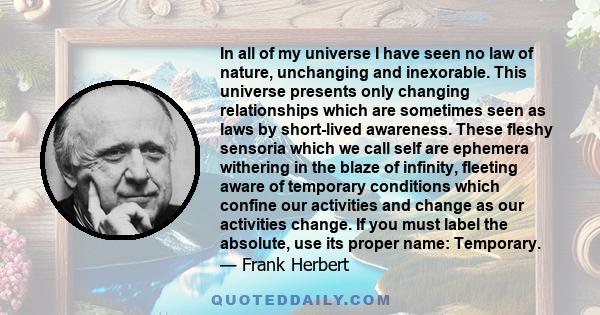 In all of my universe I have seen no law of nature, unchanging and inexorable. This universe presents only changing relationships which are sometimes seen as laws by short-lived awareness. These fleshy sensoria which we 