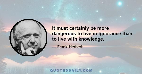 It must certainly be more dangerous to live in ignorance than to live with knowledge.