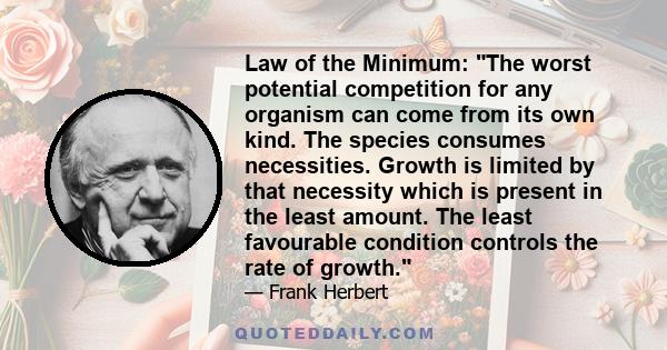 Law of the Minimum: The worst potential competition for any organism can come from its own kind. The species consumes necessities. Growth is limited by that necessity which is present in the least amount. The least