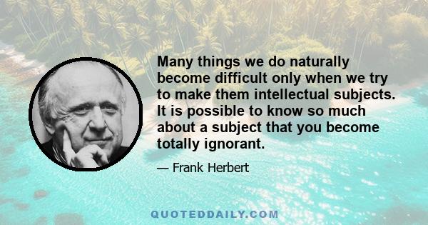 Many things we do naturally become difficult only when we try to make them intellectual subjects. It is possible to know so much about a subject that you become totally ignorant.