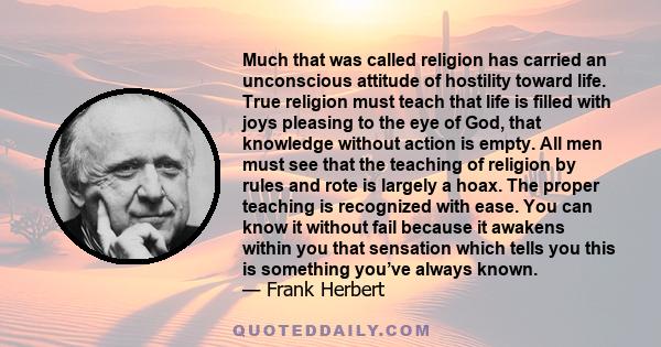 Much that was called religion has carried an unconscious attitude of hostility toward life. True religion must teach that life is filled with joys pleasing to the eye of God, that knowledge without action is empty. All