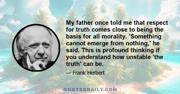 My father once told me that respect for truth comes close to being the basis for all morality. 'Something cannot emerge from nothing,' he said. This is profound thinking if you understand how unstable 'the truth' can be.