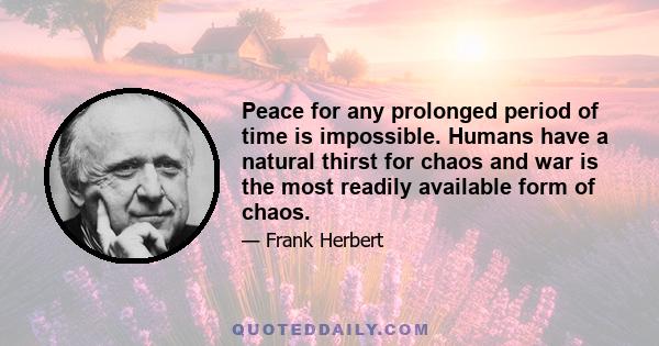 Peace for any prolonged period of time is impossible. Humans have a natural thirst for chaos and war is the most readily available form of chaos.