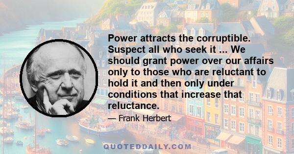 Power attracts the corruptible. Suspect all who seek it ... We should grant power over our affairs only to those who are reluctant to hold it and then only under conditions that increase that reluctance.