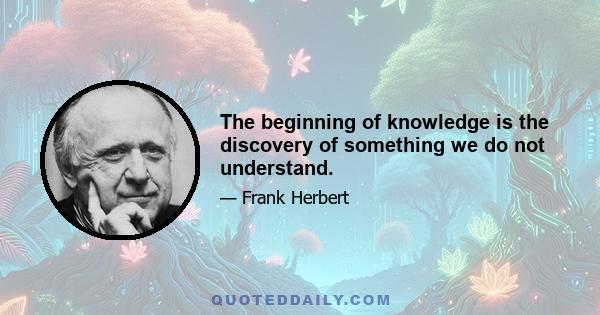 The beginning of knowledge is the discovery of something we do not understand.