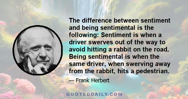 The difference between sentiment and being sentimental is the following: Sentiment is when a driver swerves out of the way to avoid hitting a rabbit on the road. Being sentimental is when the same driver, when swerving