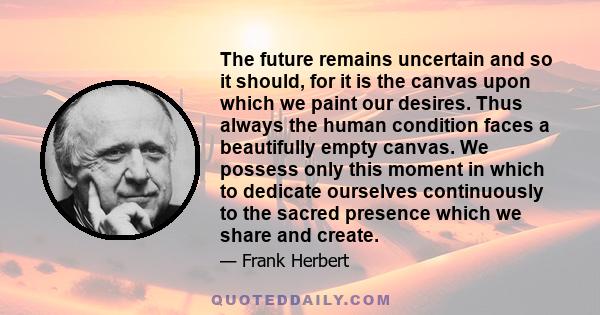 The future remains uncertain and so it should, for it is the canvas upon which we paint our desires. Thus always the human condition faces a beautifully empty canvas. We possess only this moment in which to dedicate