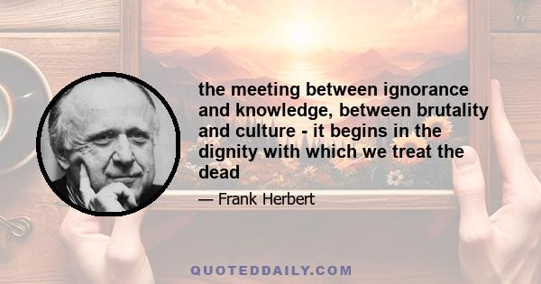 the meeting between ignorance and knowledge, between brutality and culture - it begins in the dignity with which we treat the dead