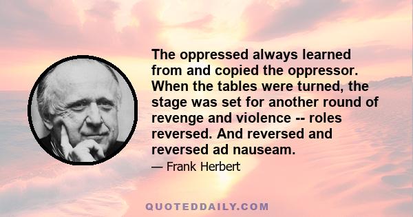 The oppressed always learned from and copied the oppressor. When the tables were turned, the stage was set for another round of revenge and violence -- roles reversed. And reversed and reversed ad nauseam.