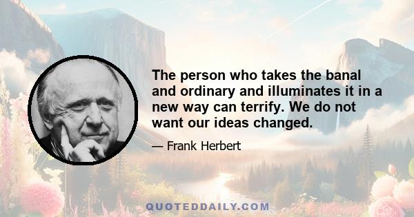 The person who takes the banal and ordinary and illuminates it in a new way can terrify. We do not want our ideas changed.