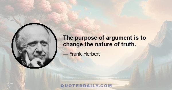 The purpose of argument is to change the nature of truth.