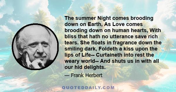 The summer Night comes brooding down on Earth, As Love comes brooding down on human hearts, With bliss that hath no utterance save rich tears. She floats in fragrance down the smiling dark, Foldeth a kiss upon the lips