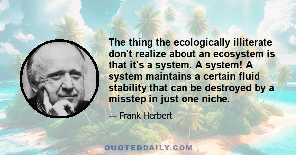 The thing the ecologically illiterate don't realize about an ecosystem is that it's a system. A system! A system maintains a certain fluid stability that can be destroyed by a misstep in just one niche.