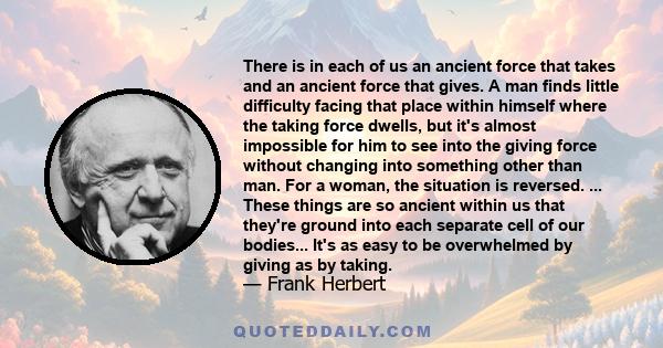 There is in each of us an ancient force that takes and an ancient force that gives. A man finds little difficulty facing that place within himself where the taking force dwells, but it's almost impossible for him to see 