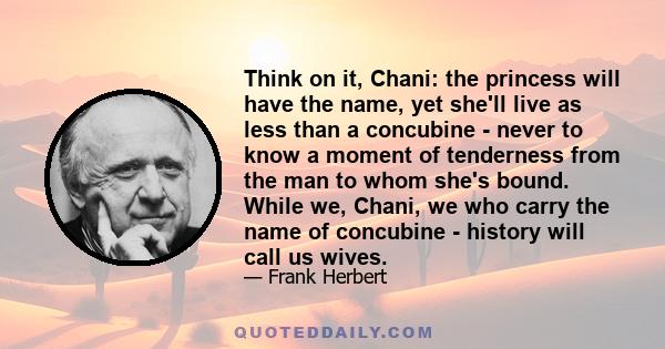 Think on it, Chani: the princess will have the name, yet she'll live as less than a concubine - never to know a moment of tenderness from the man to whom she's bound. While we, Chani, we who carry the name of concubine