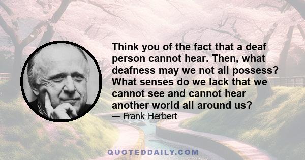 Think you of the fact that a deaf person cannot hear. Then, what deafness may we not all possess? What senses do we lack that we cannot see and cannot hear another world all around us?