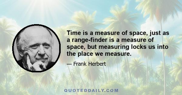 Time is a measure of space, just as a range-finder is a measure of space, but measuring locks us into the place we measure.