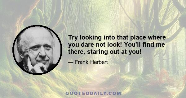 Try looking into that place where you dare not look! You'll find me there, staring out at you!