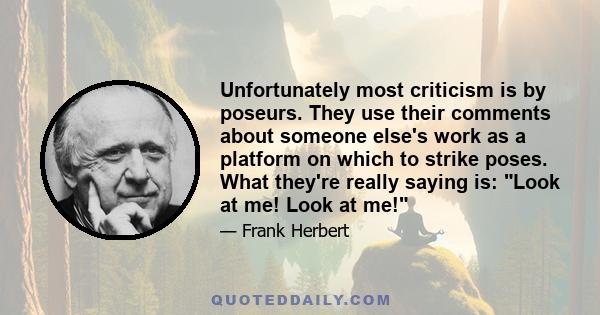 Unfortunately most criticism is by poseurs. They use their comments about someone else's work as a platform on which to strike poses. What they're really saying is: Look at me! Look at me!