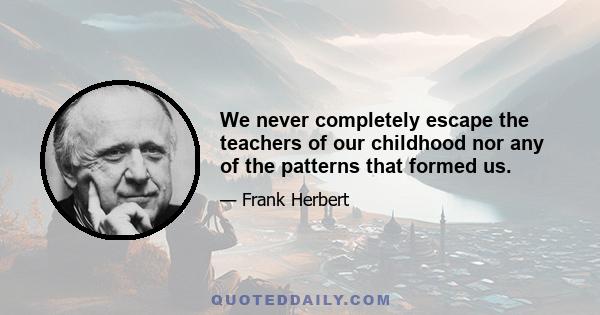 We never completely escape the teachers of our childhood nor any of the patterns that formed us.