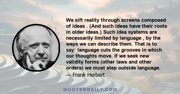 We sift reality through screens composed of ideas . (And such ideas have their roots in older ideas.) Such idea systems are necessarily limited by language , by the ways we can describe them. That is to say: language