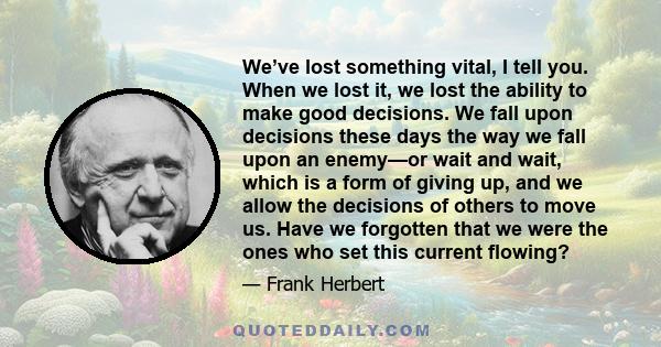 We’ve lost something vital, I tell you. When we lost it, we lost the ability to make good decisions. We fall upon decisions these days the way we fall upon an enemy—or wait and wait, which is a form of giving up, and we 