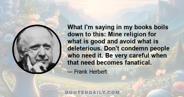 What I'm saying in my books boils down to this: Mine religion for what is good and avoid what is deleterious. Don't condemn people who need it. Be very careful when that need becomes fanatical.