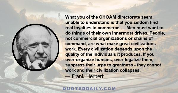 What you of the CHOAM directorate seem unable to understand is that you seldom find real loyalties in commerce. ... Men must want to do things of their own innermost drives. People, not commercial organizations or