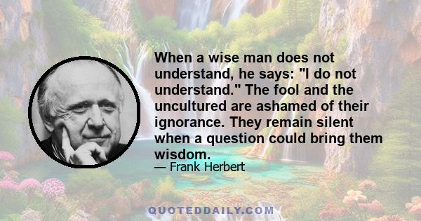 When a wise man does not understand, he says: I do not understand. The fool and the uncultured are ashamed of their ignorance. They remain silent when a question could bring them wisdom.