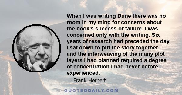 When I was writing Dune there was no room in my mind for concerns about the book's success or failure. I was concerned only with the writing. Six years of research had preceded the day I sat down to put the story