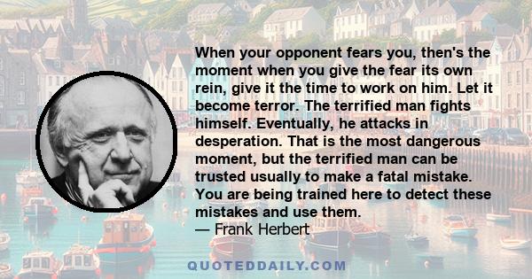 When your opponent fears you, then's the moment when you give the fear its own rein, give it the time to work on him. Let it become terror. The terrified man fights himself. Eventually, he attacks in desperation. That