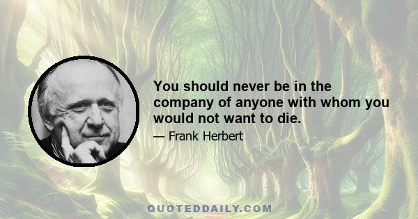 You should never be in the company of anyone with whom you would not want to die.