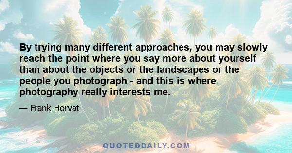 By trying many different approaches, you may slowly reach the point where you say more about yourself than about the objects or the landscapes or the people you photograph - and this is where photography really