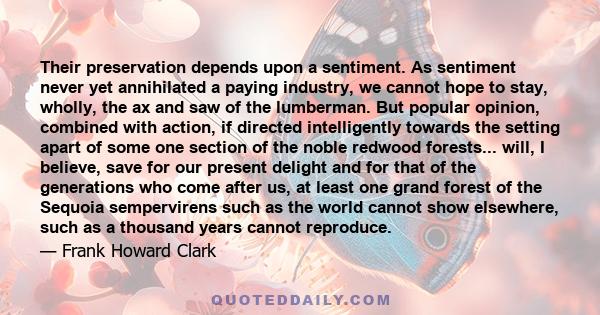 Their preservation depends upon a sentiment. As sentiment never yet annihilated a paying industry, we cannot hope to stay, wholly, the ax and saw of the lumberman. But popular opinion, combined with action, if directed