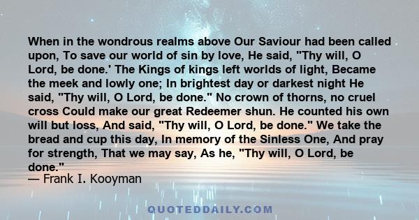 When in the wondrous realms above Our Saviour had been called upon, To save our world of sin by love, He said, Thy will, O Lord, be done.' The Kings of kings left worlds of light, Became the meek and lowly one; In