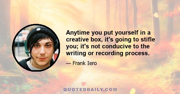 Anytime you put yourself in a creative box, it's going to stifle you; it's not conducive to the writing or recording process.