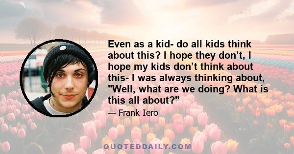 Even as a kid- do all kids think about this? I hope they don’t, I hope my kids don’t think about this- I was always thinking about, Well, what are we doing? What is this all about?