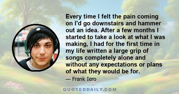 Every time I felt the pain coming on I'd go downstairs and hammer out an idea. After a few months I started to take a look at what I was making, I had for the first time in my life written a large grip of songs