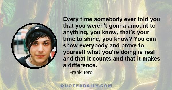 Every time somebody ever told you that you weren't gonna amount to anything, you know, that's your time to shine, you know? You can show everybody and prove to yourself what you're doing is real and that it counts and