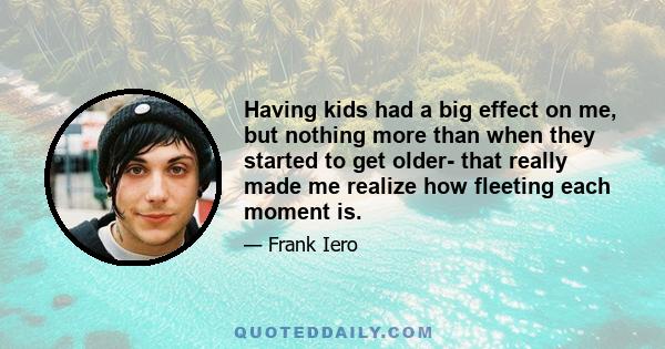 Having kids had a big effect on me, but nothing more than when they started to get older- that really made me realize how fleeting each moment is.